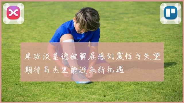 库班谈基德被解雇感到震惊与失望期待乌杰里能迎来新机遇
