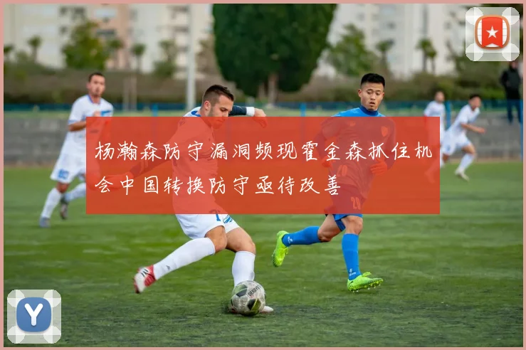 杨瀚森防守漏洞频现霍金森抓住机会中国转换防守亟待改善