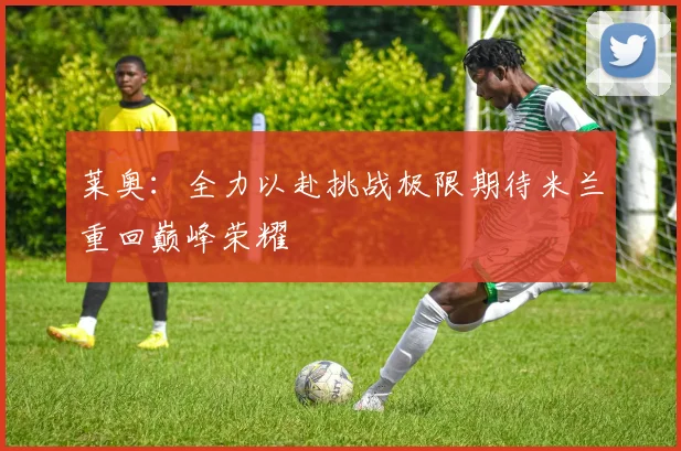 莱奥：全力以赴挑战极限期待米兰重回巅峰荣耀