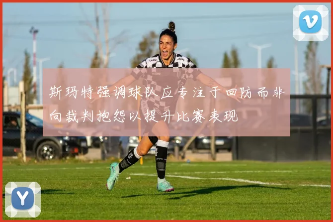 斯玛特强调球队应专注于回防而非向裁判抱怨以提升比赛表现