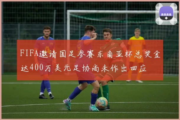 FIFA邀请国足参赛东南亚杯总奖金达400万美元足协尚未作出回应