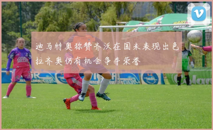 迪马特奥称赞齐沃在国米表现出色拉齐奥仍有机会争夺荣誉