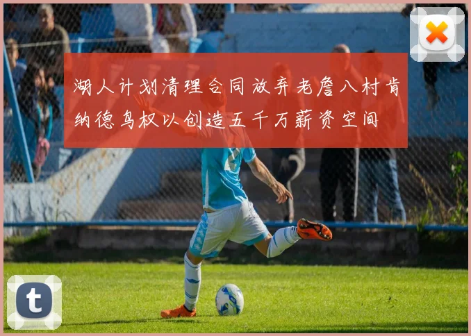 湖人计划清理合同放弃老詹八村肯纳德鸟权以创造五千万薪资空间