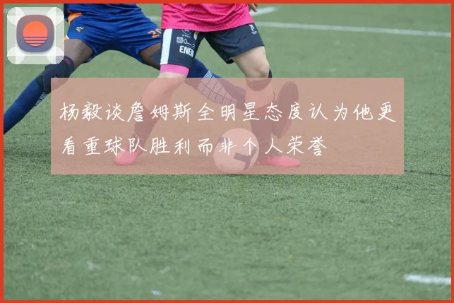 杨毅谈詹姆斯全明星态度认为他更看重球队胜利而非个人荣誉