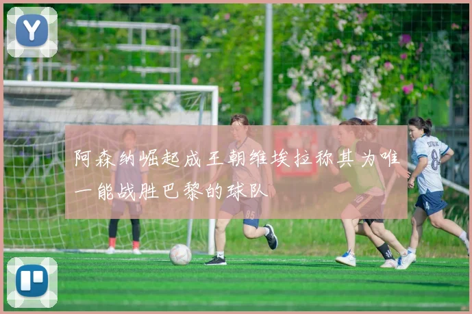 阿森纳崛起成王朝维埃拉称其为唯一能战胜巴黎的球队