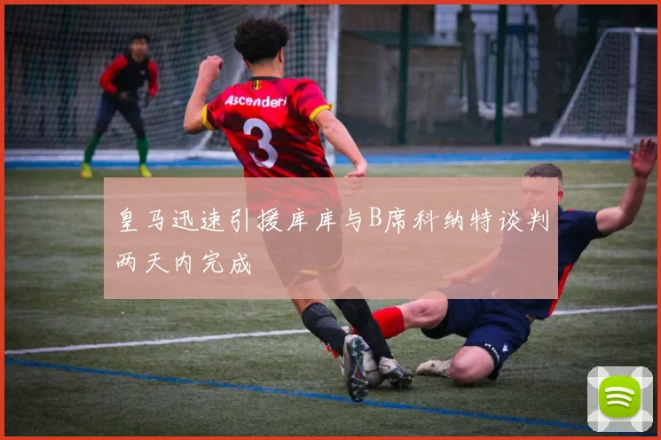 皇马迅速引援库库与B席科纳特谈判两天内完成