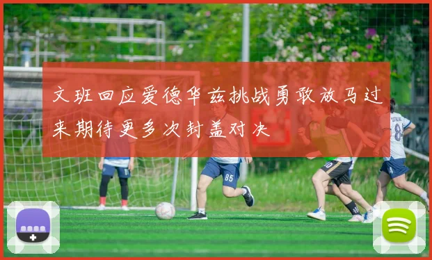 文班回应爱德华兹挑战勇敢放马过来期待更多次封盖对决