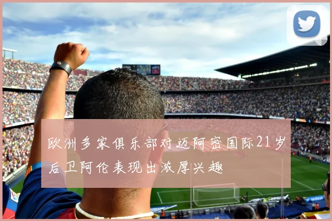 欧洲多家俱乐部对迈阿密国际21岁后卫阿伦表现出浓厚兴趣