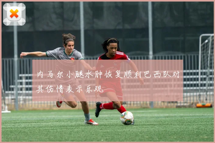 内马尔小腿水肿恢复顺利巴西队对其伤情表示乐观