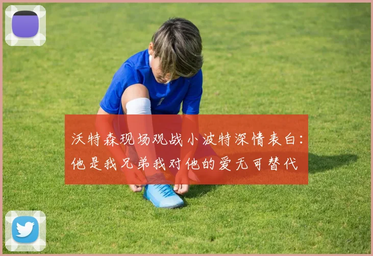 沃特森现场观战小波特深情表白：他是我兄弟我对他的爱无可替代