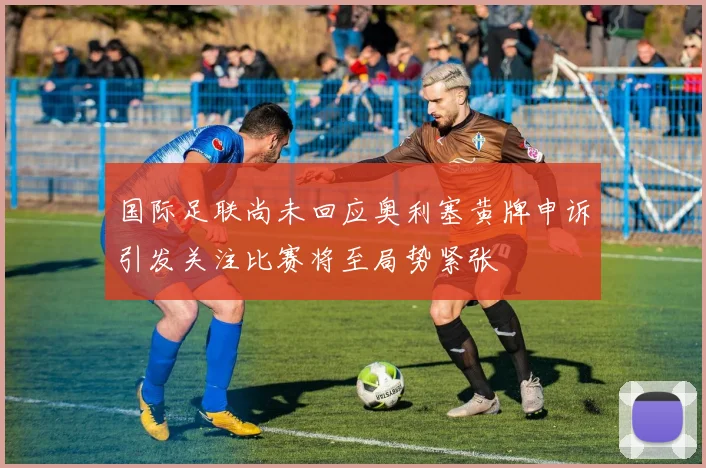 国际足联尚未回应奥利塞黄牌申诉引发关注比赛将至局势紧张