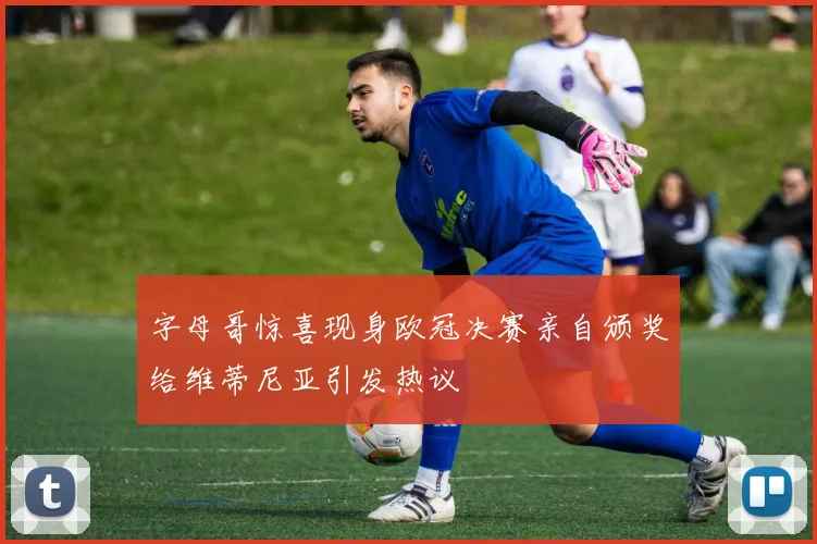 字母哥惊喜现身欧冠决赛亲自颁奖给维蒂尼亚引发热议